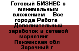 Готовый БИЗНЕС с минимальным вложением! - Все города Работа » Дополнительный заработок и сетевой маркетинг   . Пензенская обл.,Заречный г.